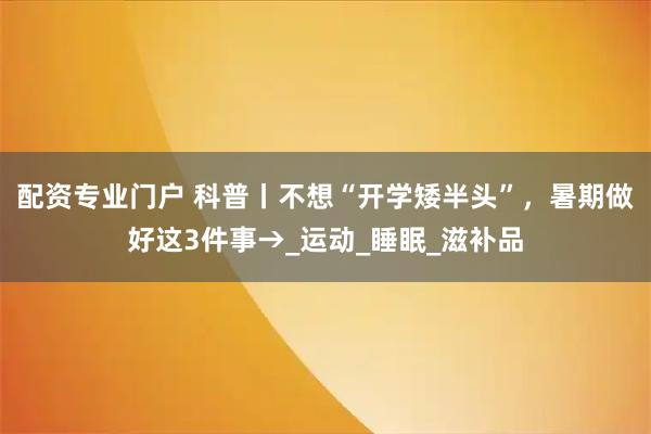 配资专业门户 科普丨不想“开学矮半头”，暑期做好这3件事→_运动_睡眠_滋补品