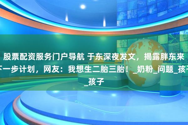 股票配资服务门户导航 于东深夜发文，揭露胖东来下一步计划，网友：我想生二胎三胎！_奶粉_问题_孩子