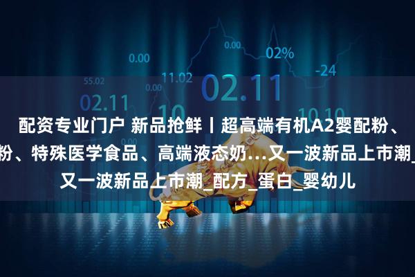 配资专业门户 新品抢鲜丨超高端有机A2婴配粉、高端有机婴配羊奶粉、特殊医学食品、高端液态奶…又一波新品上市潮_配方_蛋白_婴幼儿