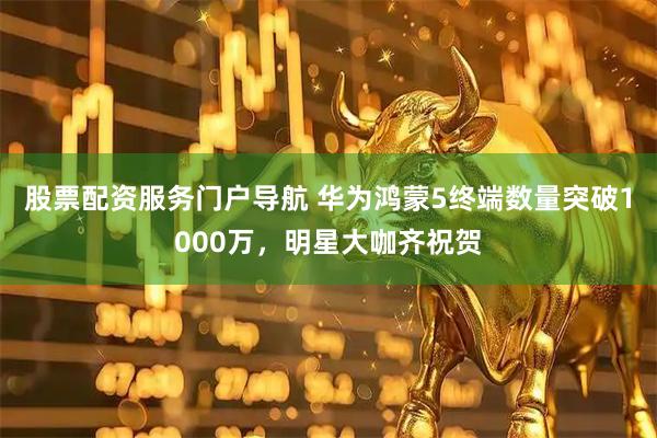 股票配资服务门户导航 华为鸿蒙5终端数量突破1000万，明星大咖齐祝贺