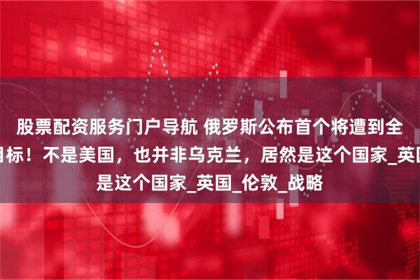 股票配资服务门户导航 俄罗斯公布首个将遭到全面核打击的目标！不是美国，也并非乌克兰，居然是这个国家_英国_伦敦_战略