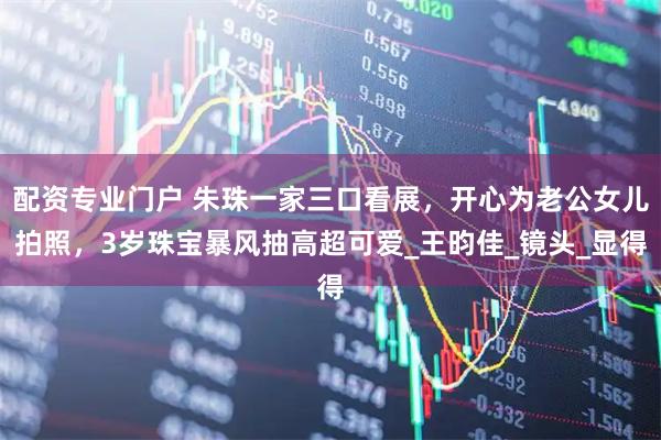 配资专业门户 朱珠一家三口看展，开心为老公女儿拍照，3岁珠宝暴风抽高超可爱_王昀佳_镜头_显得