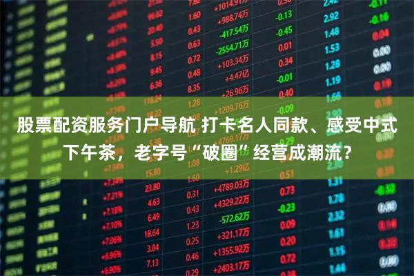 股票配资服务门户导航 打卡名人同款、感受中式下午茶，老字号“破圈”经营成潮流？