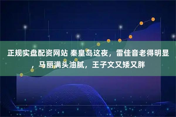 正规实盘配资网站 秦皇岛这夜，雷佳音老得明显，马丽满头油腻，王子文又矮又胖